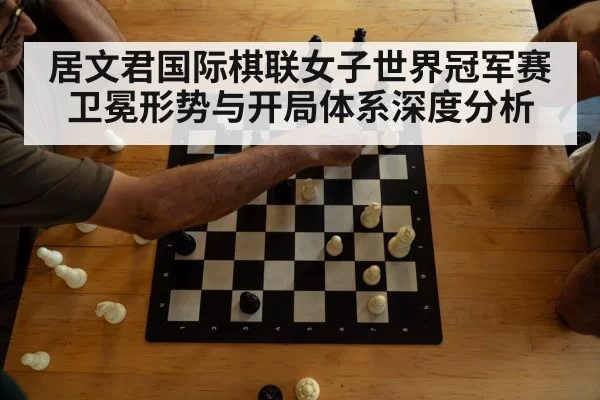 居文君国际棋联女子世界冠军赛卫冕形势与开局体系深度分析